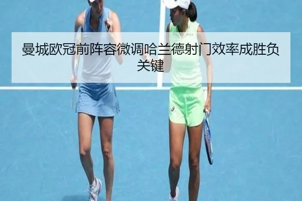 曼城欧冠前阵容微调哈兰德射门效率成胜负关键