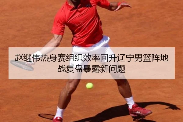赵继伟热身赛组织效率回升辽宁男篮阵地战复盘暴露新问题